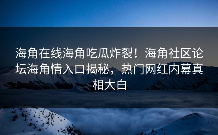 海角在线海角吃瓜炸裂！海角社区论坛海角情入口揭秘，热门网红内幕真相大白