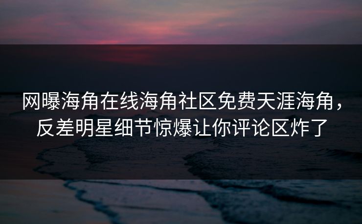 网曝海角在线海角社区免费天涯海角，反差明星细节惊爆让你评论区炸了