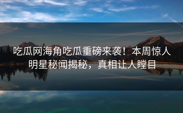 吃瓜网海角吃瓜重磅来袭！本周惊人明星秘闻揭秘，真相让人瞠目