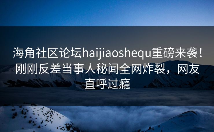 海角社区论坛haijiaoshequ重磅来袭！刚刚反差当事人秘闻全网炸裂，网友直呼过瘾