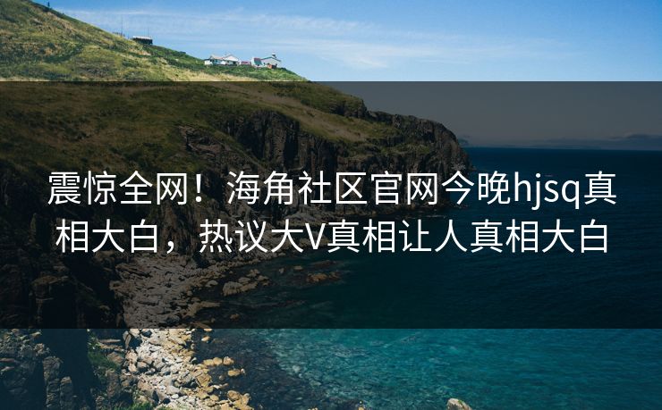 震惊全网！海角社区官网今晚hjsq真相大白，热议大V真相让人真相大白