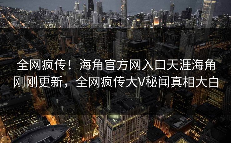 全网疯传！海角官方网入口天涯海角刚刚更新，全网疯传大V秘闻真相大白