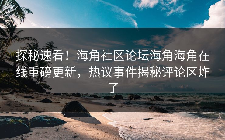 探秘速看！海角社区论坛海角海角在线重磅更新，热议事件揭秘评论区炸了