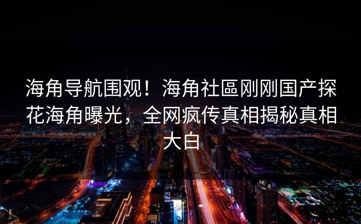 海角导航围观！海角社區刚刚国产探花海角曝光，全网疯传真相揭秘真相大白