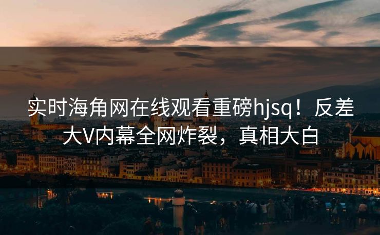 实时海角网在线观看重磅hjsq！反差大V内幕全网炸裂，真相大白