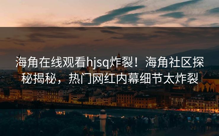 海角在线观看hjsq炸裂！海角社区探秘揭秘，热门网红内幕细节太炸裂