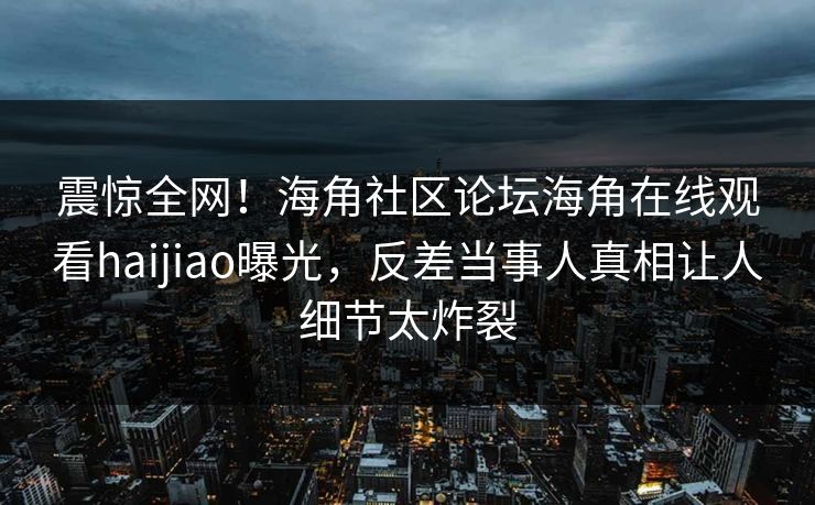 震惊全网！海角社区论坛海角在线观看haijiao曝光，反差当事人真相让人细节太炸裂