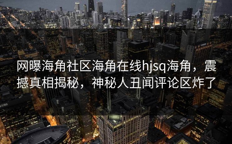 网曝海角社区海角在线hjsq海角，震撼真相揭秘，神秘人丑闻评论区炸了