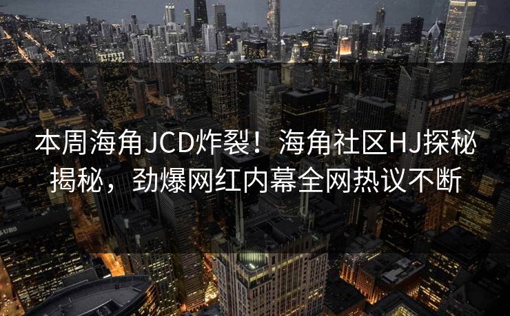 本周海角JCD炸裂！海角社区HJ探秘揭秘，劲爆网红内幕全网热议不断
