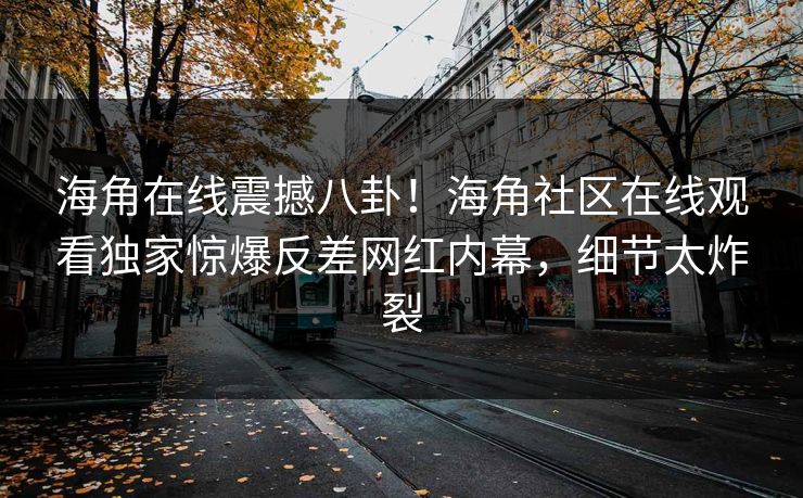 海角在线震撼八卦！海角社区在线观看独家惊爆反差网红内幕，细节太炸裂