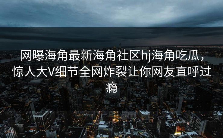 网曝海角最新海角社区hj海角吃瓜，惊人大V细节全网炸裂让你网友直呼过瘾