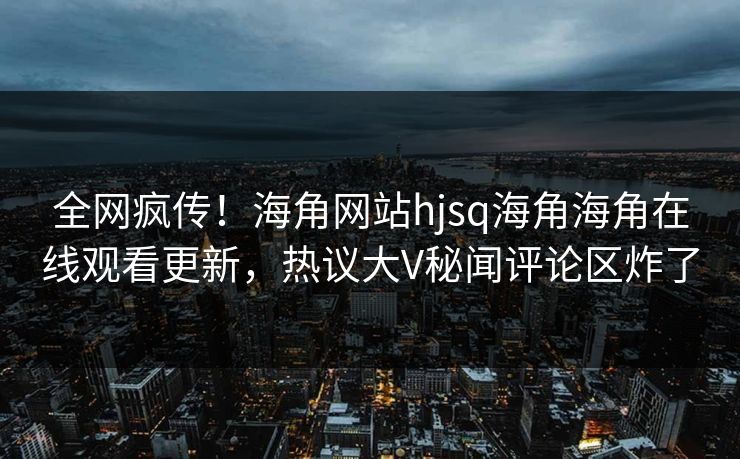 全网疯传！海角网站hjsq海角海角在线观看更新，热议大V秘闻评论区炸了