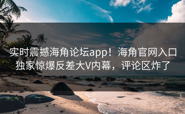 实时震撼海角论坛app！海角官网入口独家惊爆反差大V内幕，评论区炸了