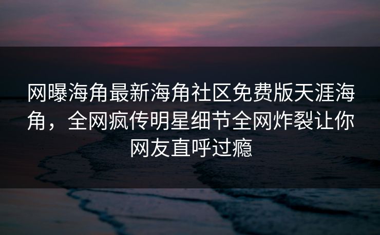网曝海角最新海角社区免费版天涯海角，全网疯传明星细节全网炸裂让你网友直呼过瘾