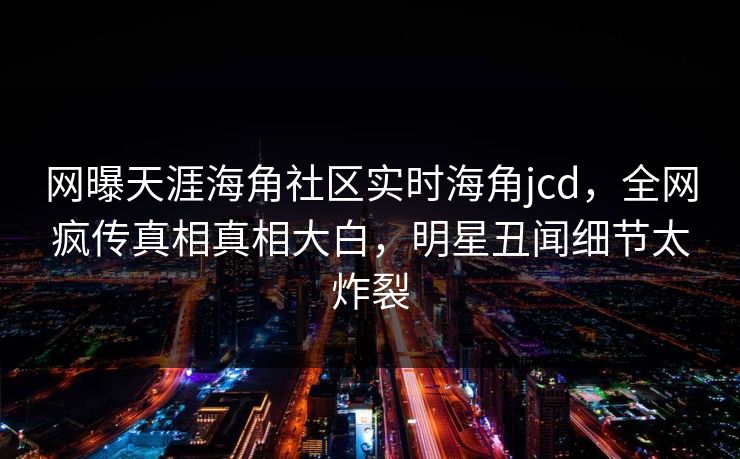 网曝天涯海角社区实时海角jcd，全网疯传真相真相大白，明星丑闻细节太炸裂