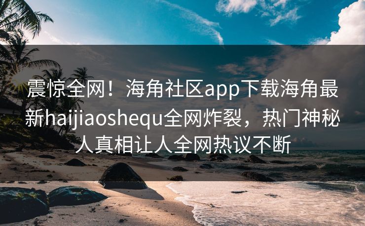 震惊全网！海角社区app下载海角最新haijiaoshequ全网炸裂，热门神秘人真相让人全网热议不断