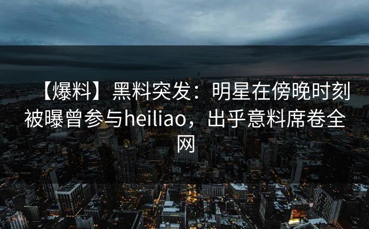 【爆料】黑料突发：明星在傍晚时刻被曝曾参与heiliao，出乎意料席卷全网