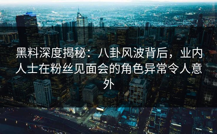 黑料深度揭秘：八卦风波背后，业内人士在粉丝见面会的角色异常令人意外