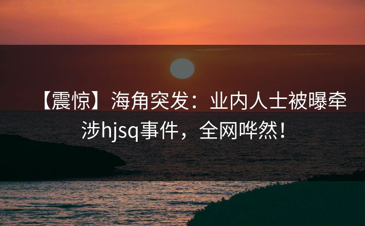 【震惊】海角突发：业内人士被曝牵涉hjsq事件，全网哗然！