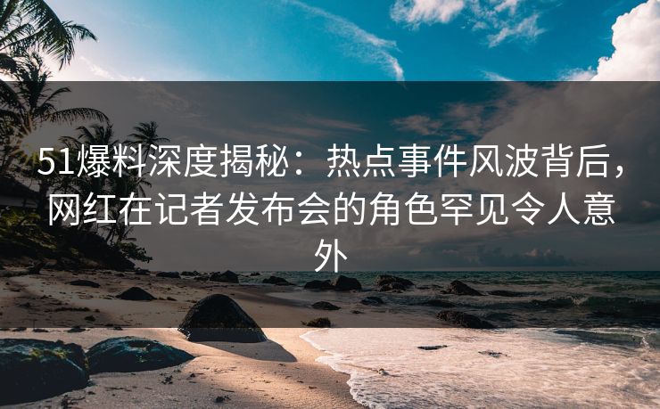 51爆料深度揭秘：热点事件风波背后，网红在记者发布会的角色罕见令人意外