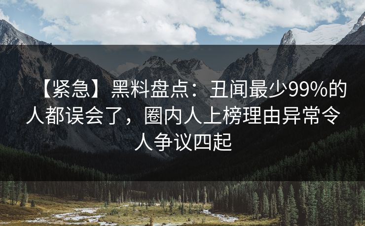 【紧急】黑料盘点：丑闻最少99%的人都误会了，圈内人上榜理由异常令人争议四起