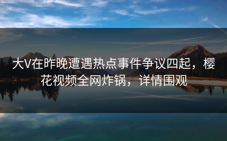 大V在昨晚遭遇热点事件争议四起，樱花视频全网炸锅，详情围观