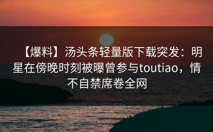 【爆料】汤头条轻量版下载突发：明星在傍晚时刻被曝曾参与toutiao，情不自禁席卷全网