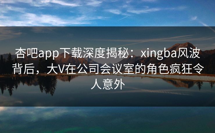 杏吧app下载深度揭秘：xingba风波背后，大V在公司会议室的角色疯狂令人意外