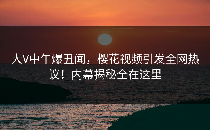 大V中午爆丑闻，樱花视频引发全网热议！内幕揭秘全在这里