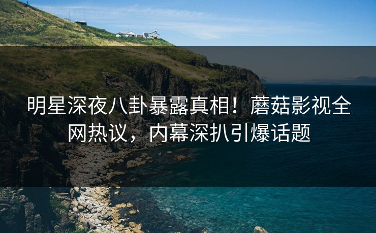 明星深夜八卦暴露真相！蘑菇影视全网热议，内幕深扒引爆话题