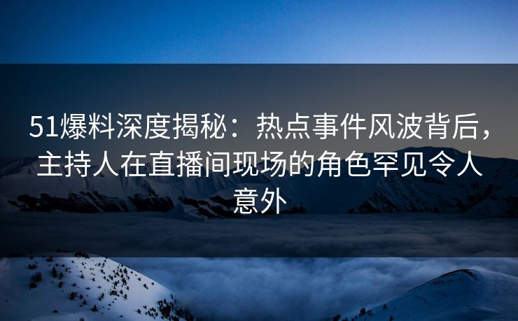 51爆料深度揭秘：热点事件风波背后，主持人在直播间现场的角色罕见令人意外