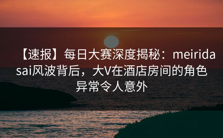 【速报】每日大赛深度揭秘：meiridasai风波背后，大V在酒店房间的角色异常令人意外