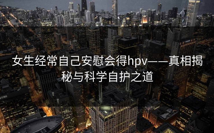女生经常自己安慰会得hpv——真相揭秘与科学自护之道 女生经常自己安慰会得hpv——真相揭秘与科学自护之道