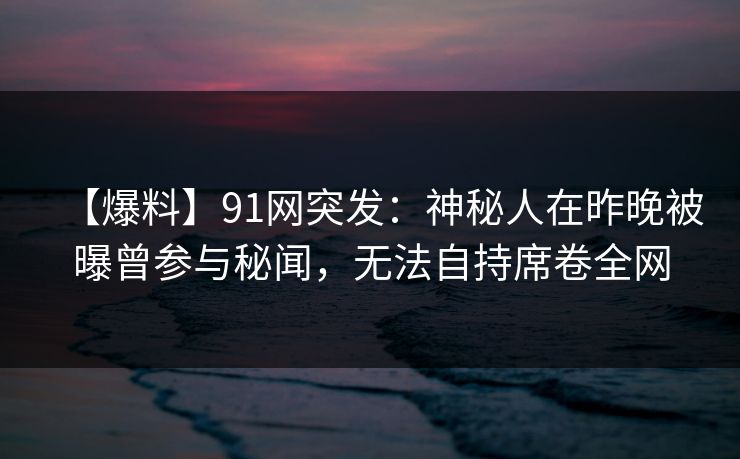 【爆料】91网突发：神秘人在昨晚被曝曾参与秘闻，无法自持席卷全网