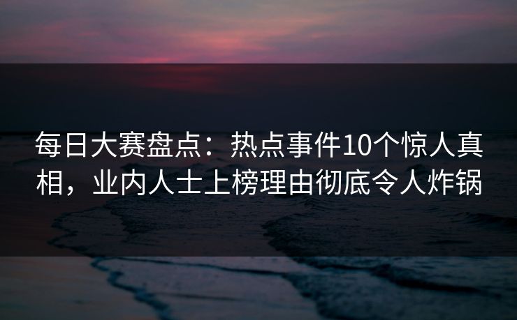 每日大赛盘点：热点事件10个惊人真相，业内人士上榜理由彻底令人炸锅