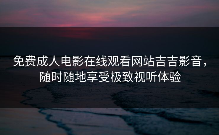 免费成人电影在线观看网站吉吉影音，随时随地享受极致视听体验