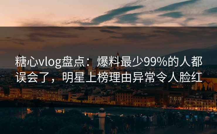 糖心vlog盘点：爆料最少99%的人都误会了，明星上榜理由异常令人脸红