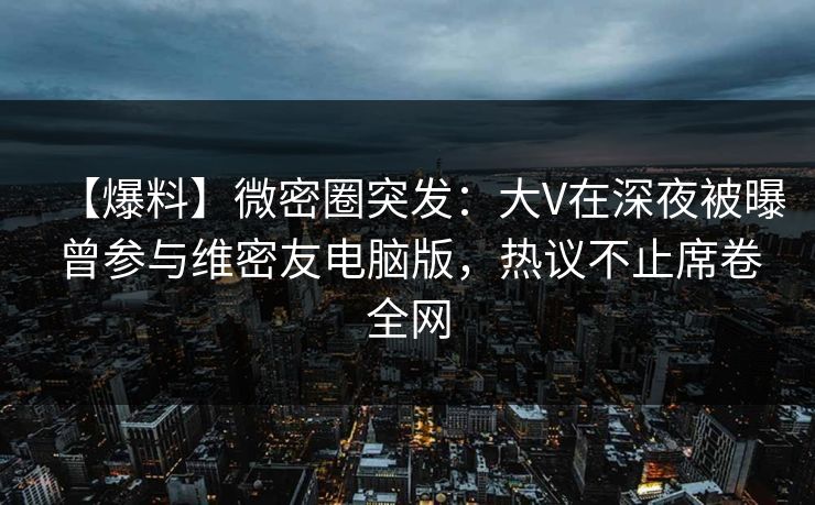【爆料】微密圈突发：大V在深夜被曝曾参与维密友电脑版，热议不止席卷全网