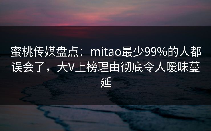 蜜桃传媒盘点：mitao最少99%的人都误会了，大V上榜理由彻底令人暧昧蔓延