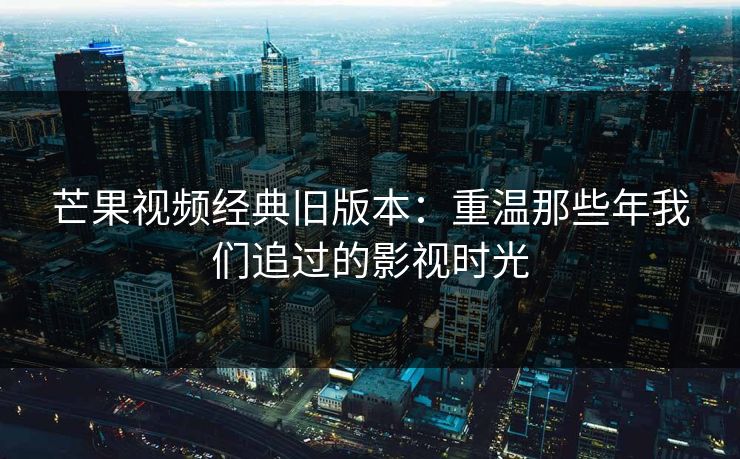 芒果视频经典旧版本:重温那些年我们追过的影视时光