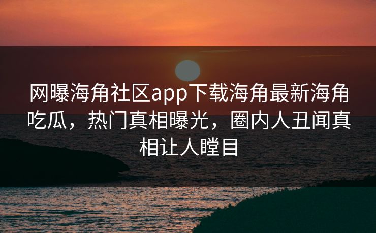 网曝海角社区app下载海角最新海角吃瓜，热门真相曝光，圈内人丑闻真相让人瞠目
