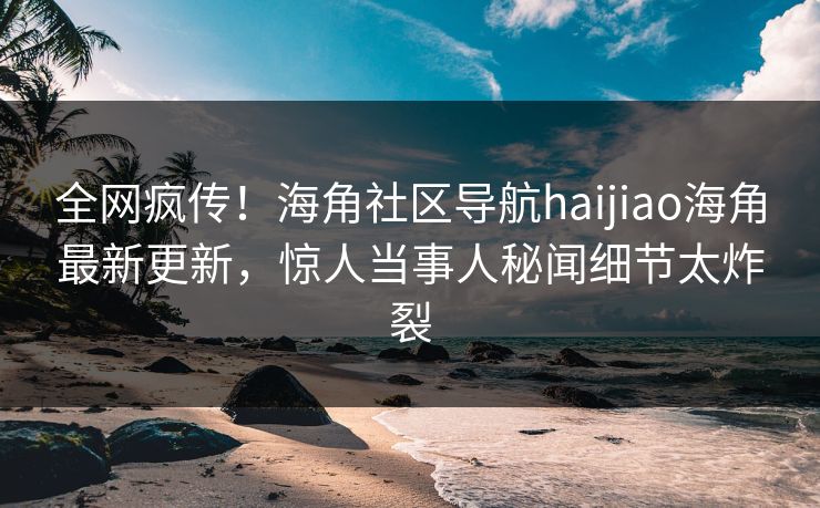 全网疯传！海角社区导航haijiao海角最新更新，惊人当事人秘闻细节太炸裂