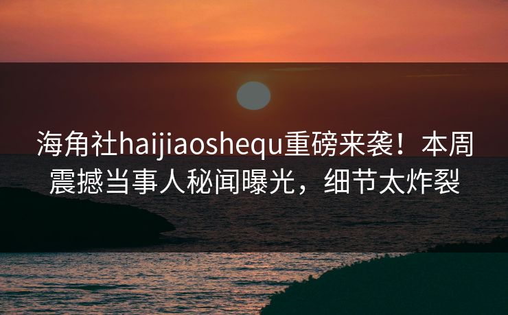 海角社haijiaoshequ重磅来袭！本周震撼当事人秘闻曝光，细节太炸裂