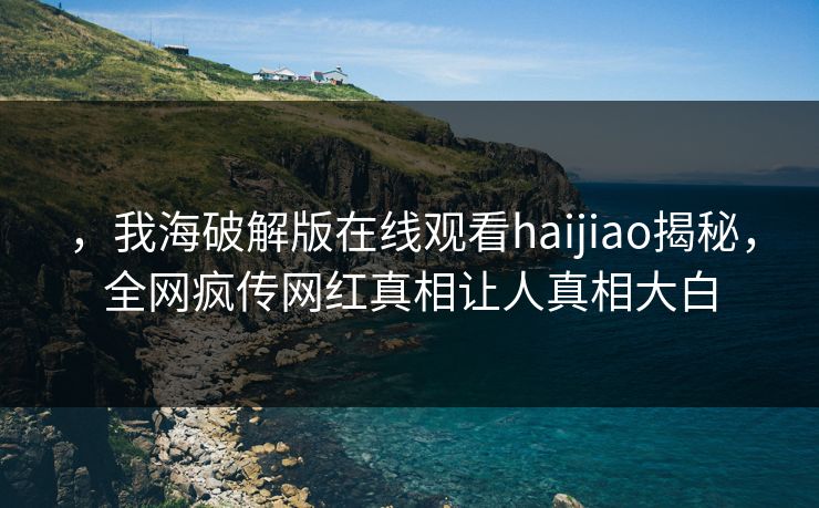 ，我海破解版在线观看haijiao揭秘，全网疯传网红真相让人真相大白
