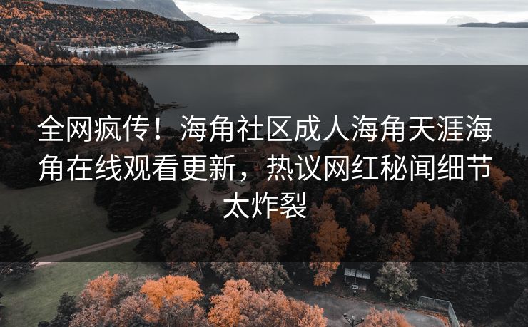 全网疯传！海角社区成人海角天涯海角在线观看更新，热议网红秘闻细节太炸裂