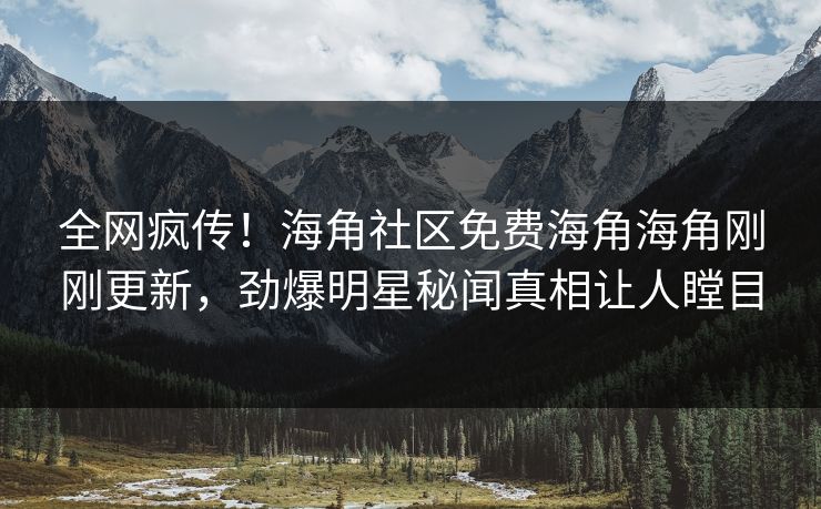 全网疯传！海角社区免费海角海角刚刚更新，劲爆明星秘闻真相让人瞠目