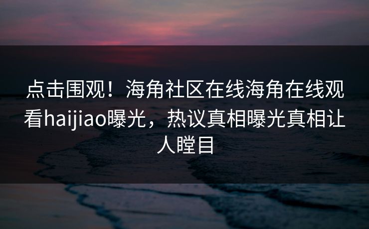 点击围观！海角社区在线海角在线观看haijiao曝光，热议真相曝光真相让人瞠目
