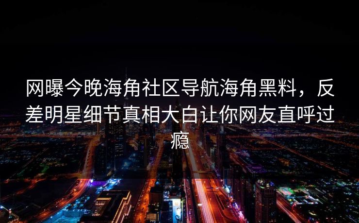 网曝今晚海角社区导航海角黑料，反差明星细节真相大白让你网友直呼过瘾