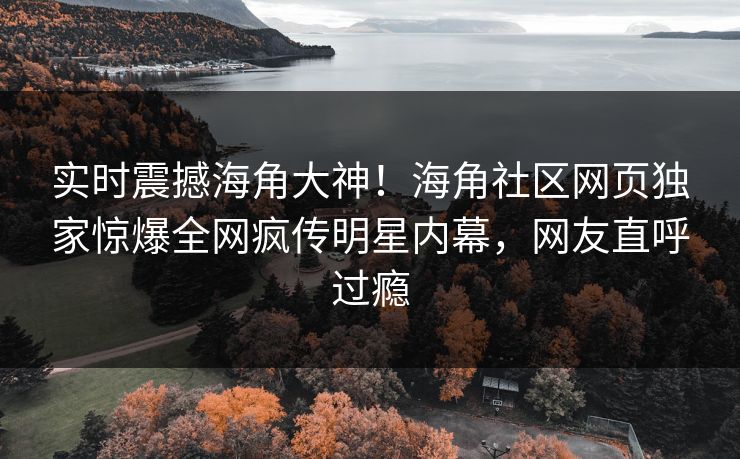 实时震撼海角大神！海角社区网页独家惊爆全网疯传明星内幕，网友直呼过瘾