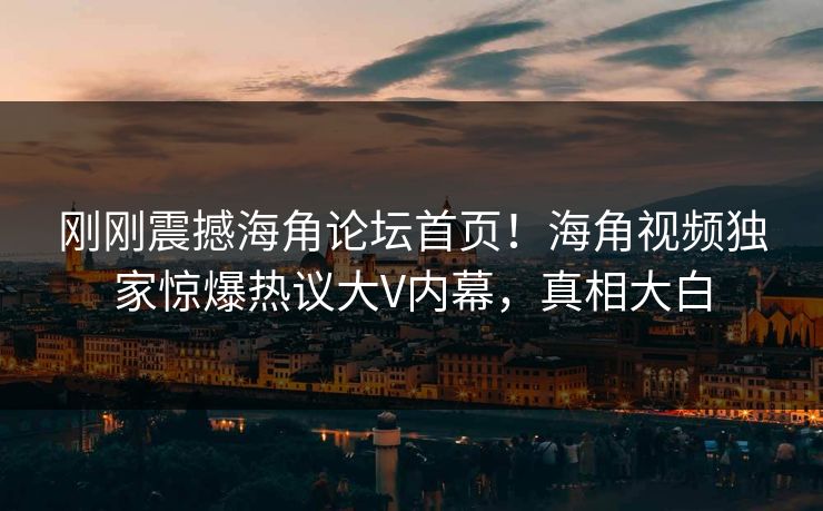 刚刚震撼海角论坛首页！海角视频独家惊爆热议大V内幕，真相大白